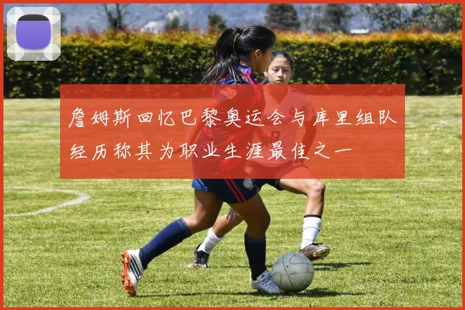 詹姆斯回忆巴黎奥运会与库里组队经历称其为职业生涯最佳之一