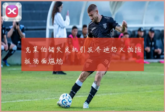 克莱伯错失良机引发乔迪怒火拍挡板场面尴尬