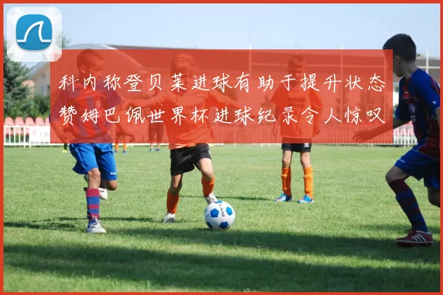 科内称登贝莱进球有助于提升状态赞姆巴佩世界杯进球纪录令人惊叹