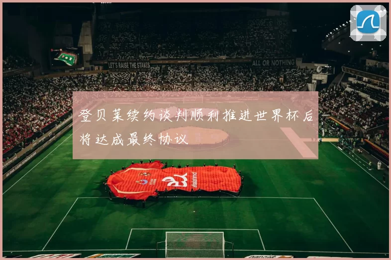 登贝莱续约谈判顺利推进世界杯后将达成最终协议