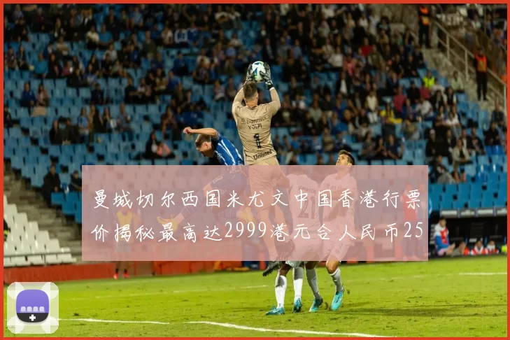曼城切尔西国米尤文中国香港行票价揭秘最高达2999港元合人民币2598元