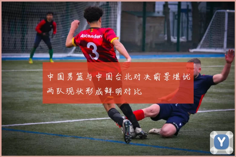 中国男篮与中国台北对决前景堪忧两队现状形成鲜明对比