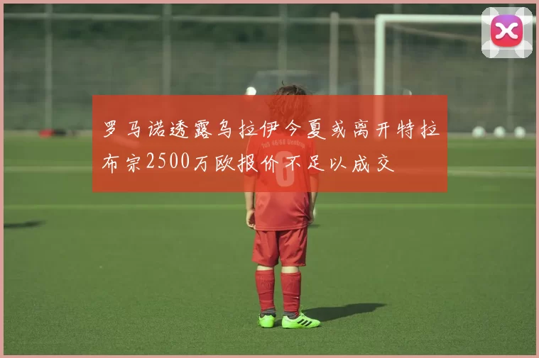罗马诺透露乌拉伊今夏或离开特拉布宗2500万欧报价不足以成交