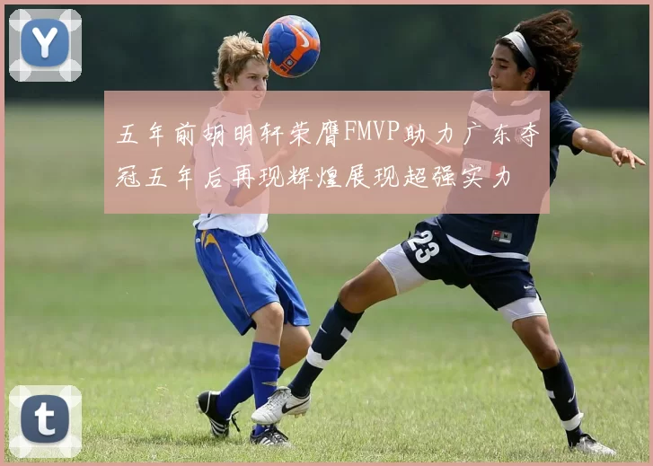 五年前胡明轩荣膺FMVP助力广东夺冠五年后再现辉煌展现超强实力