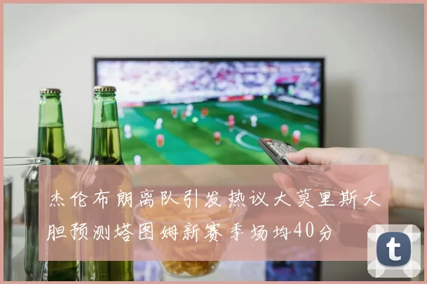 杰伦布朗离队引发热议大莫里斯大胆预测塔图姆新赛季场均40分