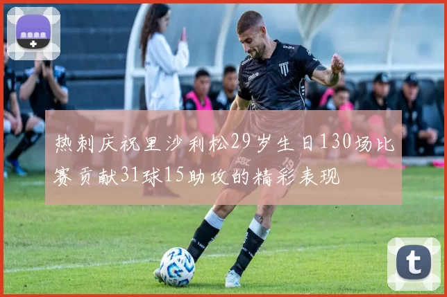 热刺庆祝里沙利松29岁生日130场比赛贡献31球15助攻的精彩表现