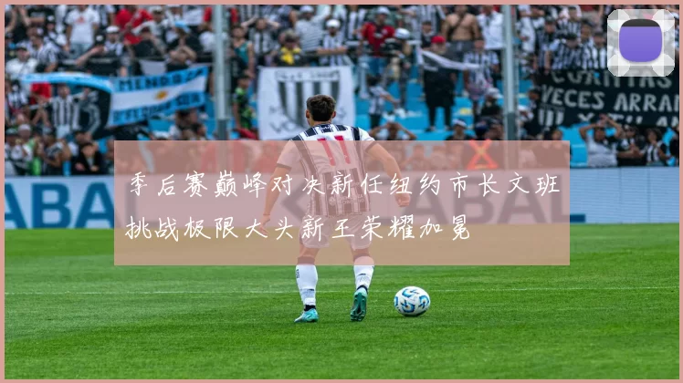 季后赛巅峰对决新任纽约市长文班挑战极限大头新王荣耀加冕