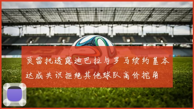 莫雷托透露迪巴拉与罗马续约基本达成共识拒绝其他球队高价挖角