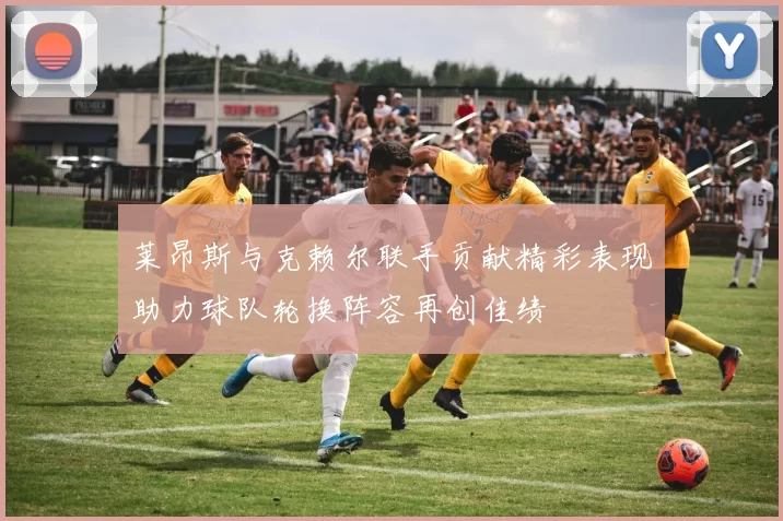 莱昂斯与克赖尔联手贡献精彩表现助力球队轮换阵容再创佳绩