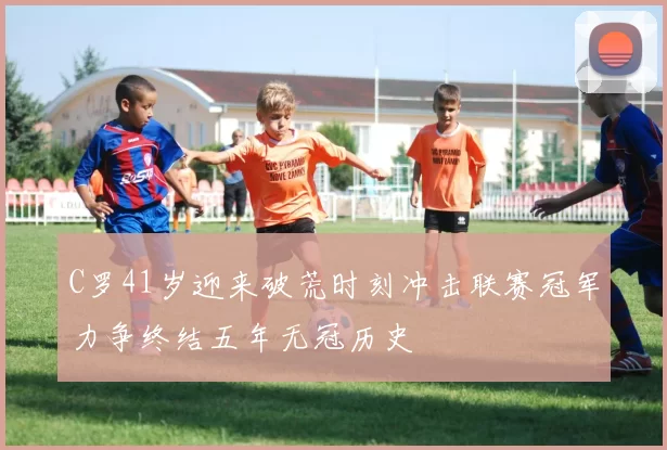 C罗41岁迎来破荒时刻冲击联赛冠军力争终结五年无冠历史
