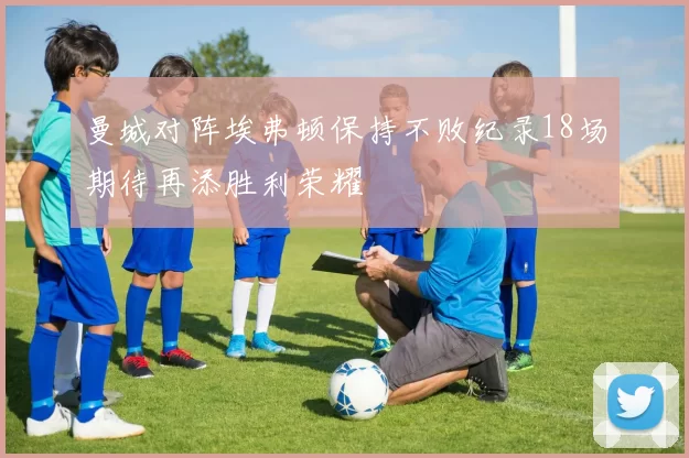 曼城对阵埃弗顿保持不败纪录18场期待再添胜利荣耀