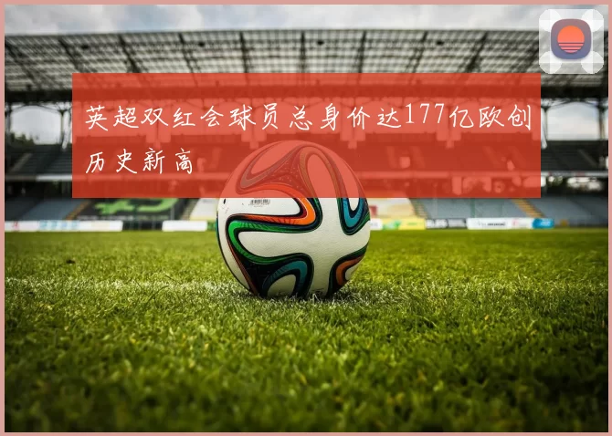 英超双红会球员总身价达177亿欧创历史新高
