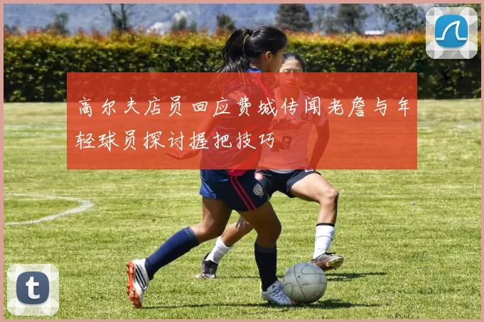 高尔夫店员回应费城传闻老詹与年轻球员探讨握把技巧