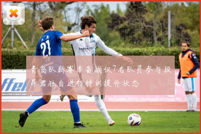 青岛队新赛季备战仅7名队员参与段昂君独自进行特训提升状态
