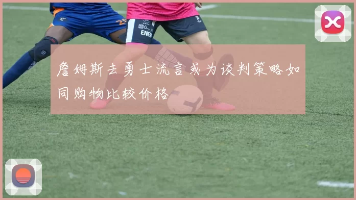 詹姆斯去勇士流言或为谈判策略如同购物比较价格