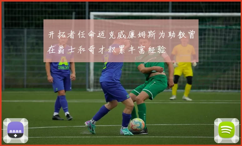 开拓者任命迈克威廉姆斯为助教曾在爵士和奇才积累丰富经验
