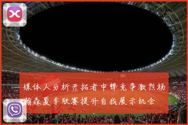 媒体人分析开拓者中锋竞争激烈杨瀚森夏季联赛提升自我展示机会