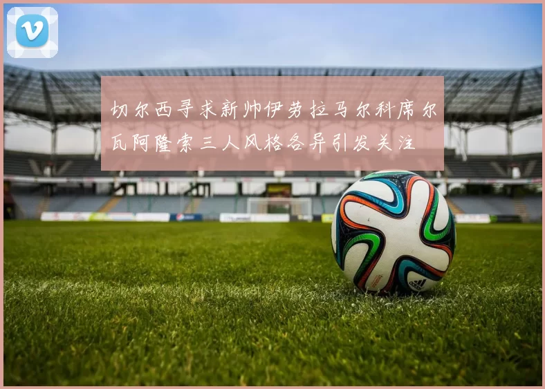 切尔西寻求新帅伊劳拉马尔科席尔瓦阿隆索三人风格各异引发关注