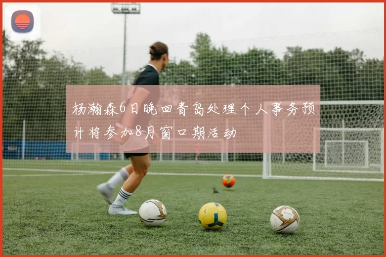 杨瀚森6日晚回青岛处理个人事务预计将参加8月窗口期活动
