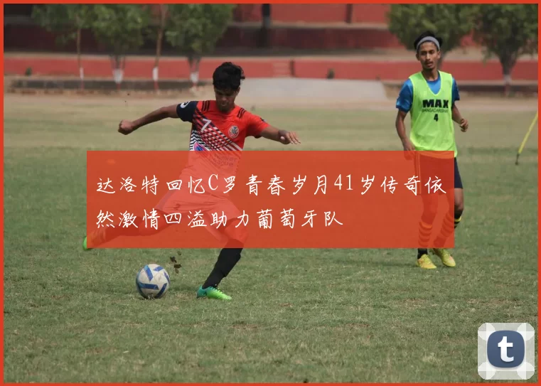 达洛特回忆C罗青春岁月41岁传奇依然激情四溢助力葡萄牙队