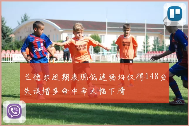 兰德尔近期表现低迷场均仅得148分失误增多命中率大幅下滑