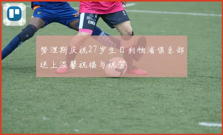 努涅斯庆祝27岁生日利物浦俱乐部送上温馨祝福与祝贺