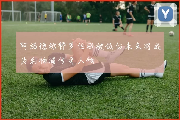 阿诺德称赞罗伯逊被低估未来将成为利物浦传奇人物