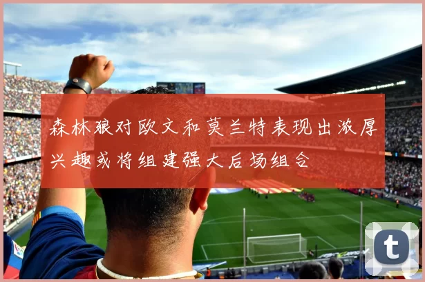 森林狼对欧文和莫兰特表现出浓厚兴趣或将组建强大后场组合