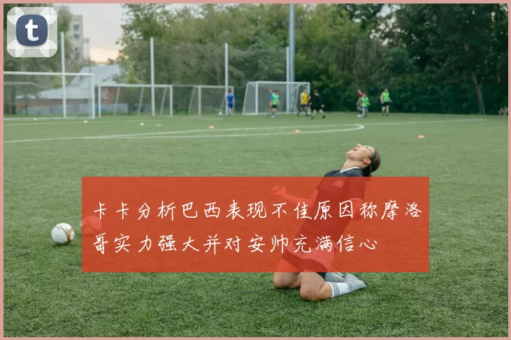卡卡分析巴西表现不佳原因称摩洛哥实力强大并对安帅充满信心