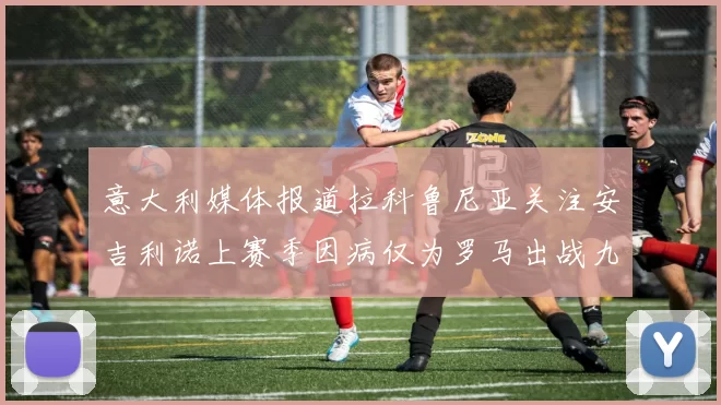 意大利媒体报道拉科鲁尼亚关注安吉利诺上赛季因病仅为罗马出战九场