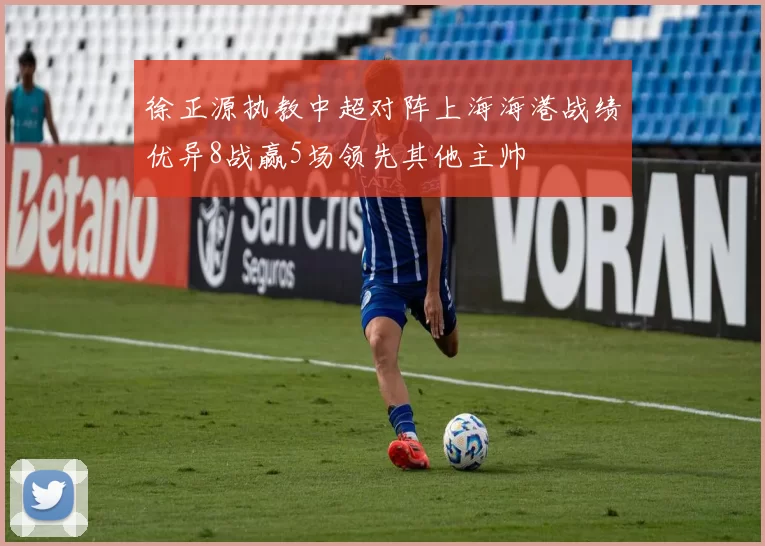 徐正源执教中超对阵上海海港战绩优异8战赢5场领先其他主帅