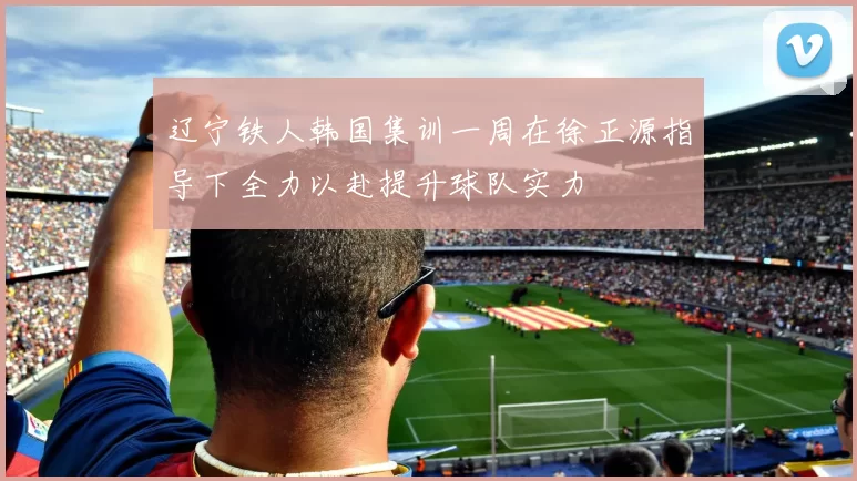 辽宁铁人韩国集训一周在徐正源指导下全力以赴提升球队实力