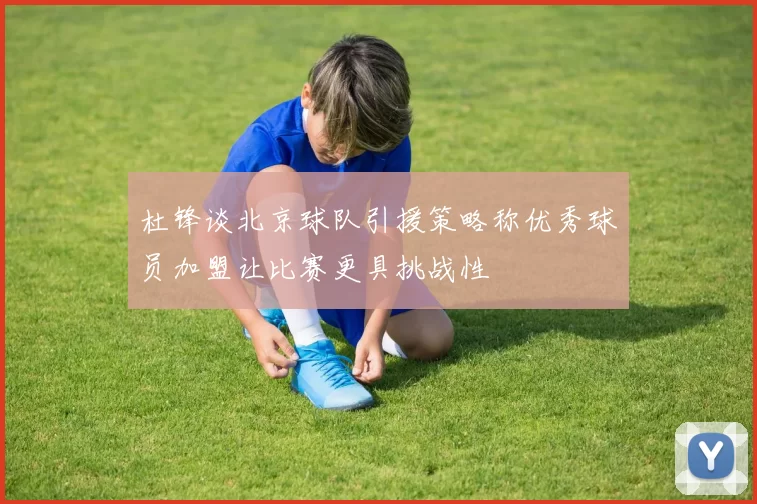 杜锋谈北京球队引援策略称优秀球员加盟让比赛更具挑战性