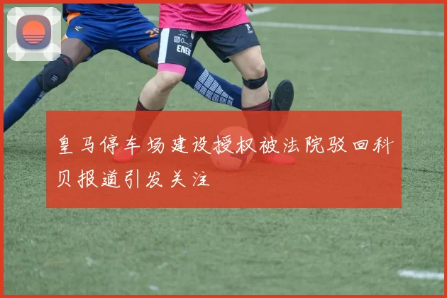皇马停车场建设授权被法院驳回科贝报道引发关注