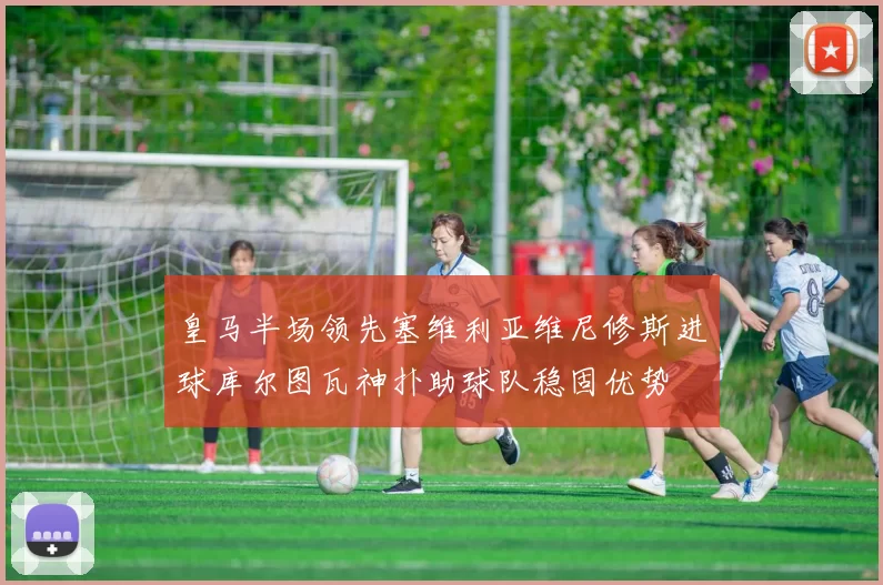 皇马半场领先塞维利亚维尼修斯进球库尔图瓦神扑助球队稳固优势
